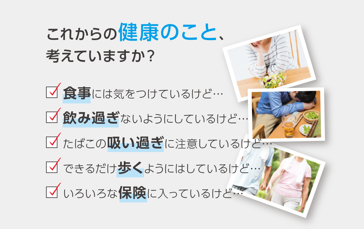 これからの健康のこと、考えていますか？ □食事には気をつけているけど… □飲み過ぎないようにしているけど… □たばこの吸い過ぎに注意しているけど… □できるだけ歩くようにはしているけど… □いろいろな保険に入っているけど…