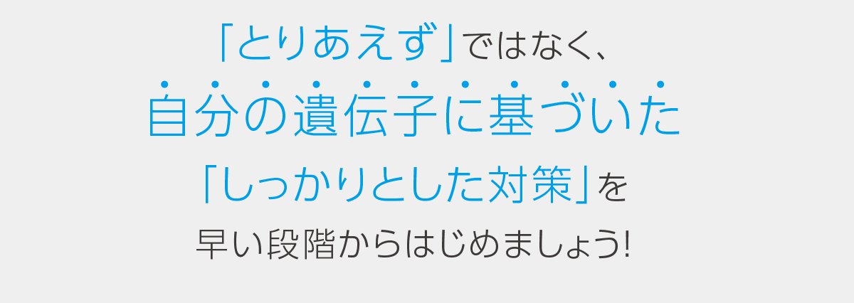 「とりあえず」ではなく、自分の遺伝子に基づいた「しっかりとした対策」を早い段階からはじめましょう！