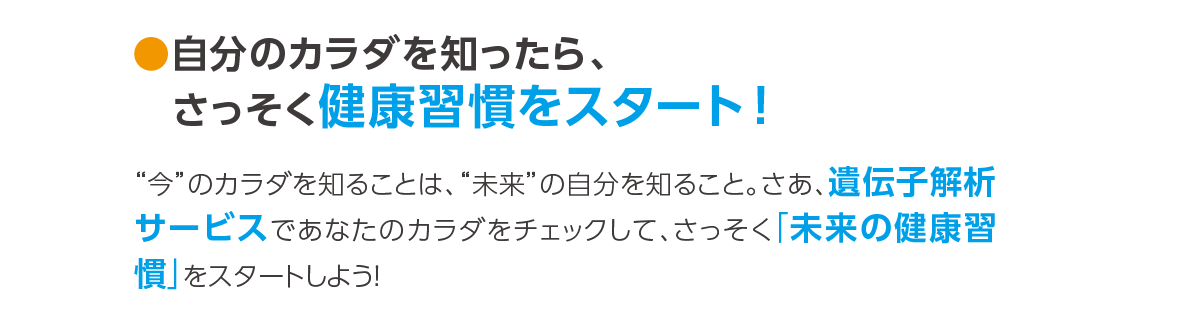 ●自分のカラダを知ったら、さっそく健康習慣をスタート！	“今”のカラダを知ることは、“未来”の自分を知ること。さあ、遺伝子解析サービスであなたのカラダをチェックして、さっそく「未来の健康習慣」をスタートしよう！